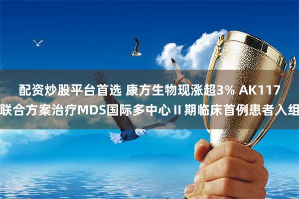 配资炒股平台首选 康方生物现涨超3% AK117联合方案治疗MDS国际多中心Ⅱ期临床首例患者入组