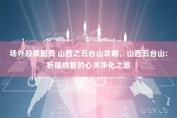 场外股票配资 山西之五台山攻略，山西五台山:祈福纳智的心灵净化之旅