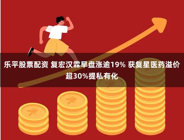 乐平股票配资 复宏汉霖早盘涨逾19% 获复星医药溢价超30%提私有化