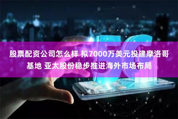 股票配资公司怎么样 拟7000万美元投建摩洛哥基地 亚太股份稳步推进海外市场布局