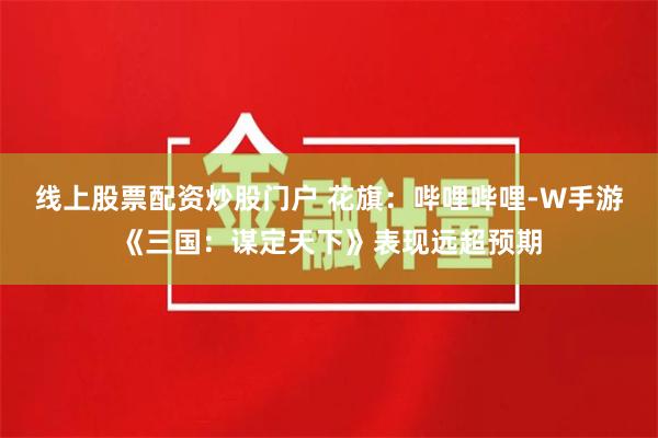 线上股票配资炒股门户 花旗：哔哩哔哩-W手游《三国：谋定天下》表现远超预期