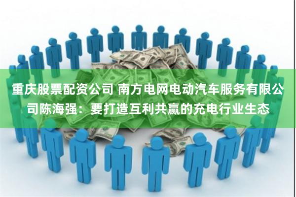 重庆股票配资公司 南方电网电动汽车服务有限公司陈海强：要打造互利共赢的充电行业生态