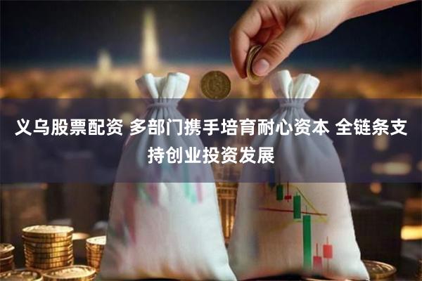 义乌股票配资 多部门携手培育耐心资本 全链条支持创业投资发展