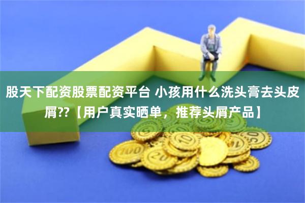 股天下配资股票配资平台 小孩用什么洗头膏去头皮屑??【用户真实晒单，推荐头屑产品】