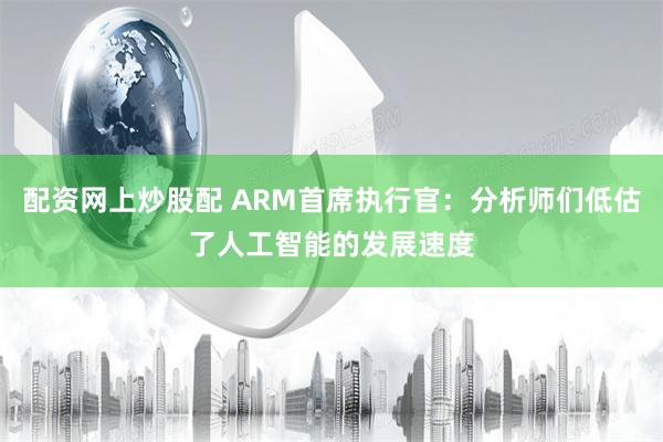 配资网上炒股配 ARM首席执行官：分析师们低估了人工智能的发展速度