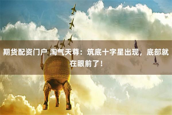 期货配资门户 淘气天尊：筑底十字星出现，底部就在眼前了！