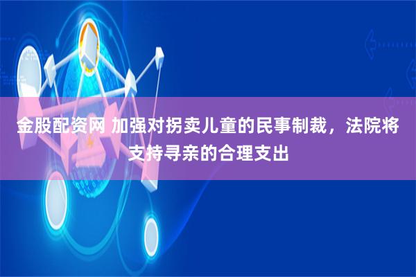 金股配资网 加强对拐卖儿童的民事制裁，法院将支持寻亲的合理支出