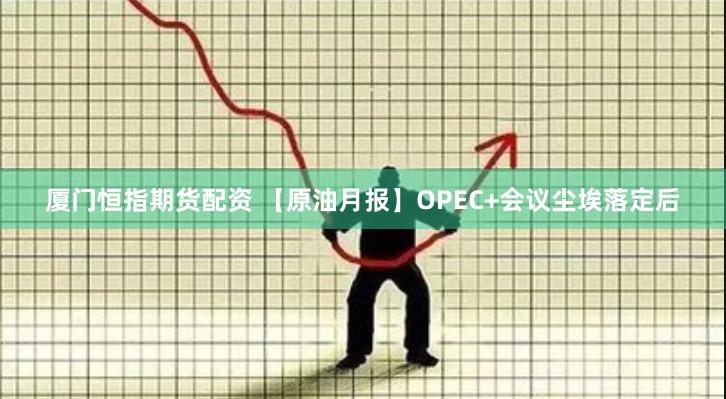 厦门恒指期货配资 【原油月报】OPEC+会议尘埃落定后