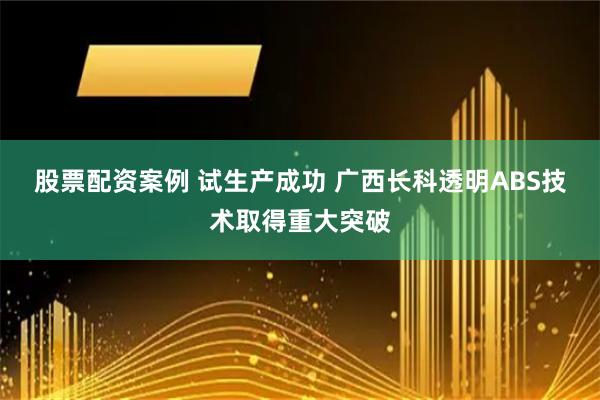 股票配资案例 试生产成功 广西长科透明ABS技术取得重大突破