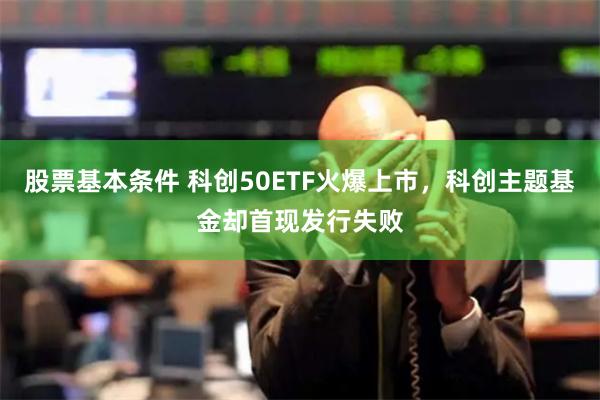 股票基本条件 科创50ETF火爆上市，科创主题基金却首现发行失败