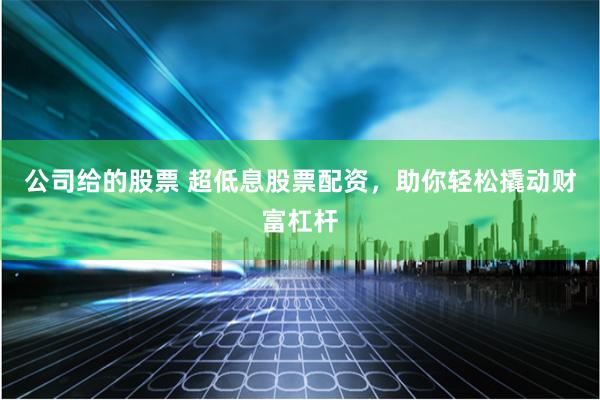 公司给的股票 超低息股票配资，助你轻松撬动财富杠杆