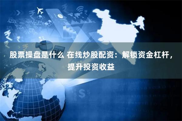 股票操盘是什么 在线炒股配资：解锁资金杠杆，提升投资收益