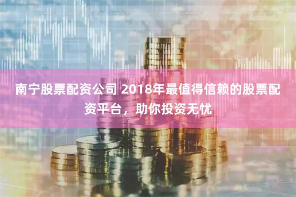 南宁股票配资公司 2018年最值得信赖的股票配资平台，助你投资无忧