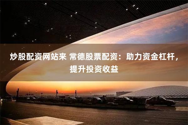 炒股配资网站来 常德股票配资：助力资金杠杆，提升投资收益