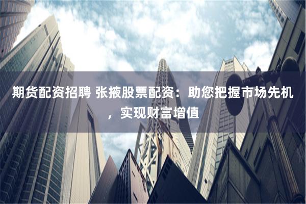 期货配资招聘 张掖股票配资：助您把握市场先机，实现财富增值