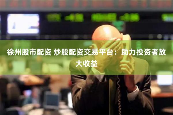 徐州股市配资 炒股配资交易平台：助力投资者放大收益