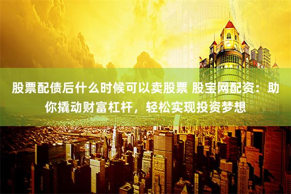 股票配债后什么时候可以卖股票 股宝网配资：助你撬动财富杠杆，轻松实现投资梦想