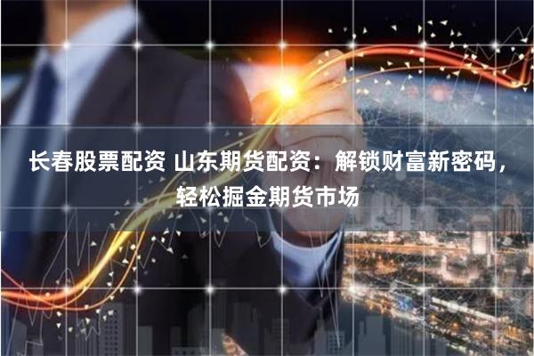 长春股票配资 山东期货配资：解锁财富新密码，轻松掘金期货市场