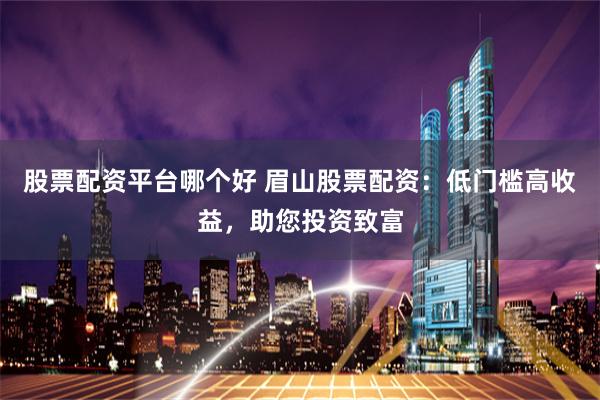 股票配资平台哪个好 眉山股票配资：低门槛高收益，助您投资致富