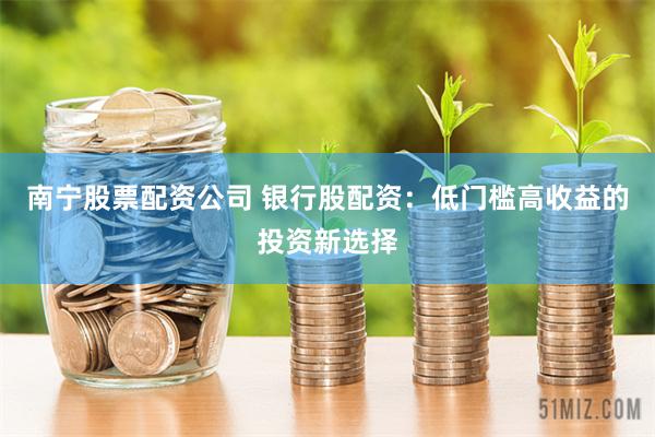 南宁股票配资公司 银行股配资：低门槛高收益的投资新选择