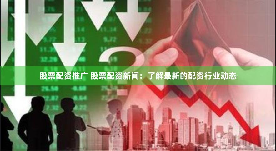 股票配资推广 股票配资新闻：了解最新的配资行业动态