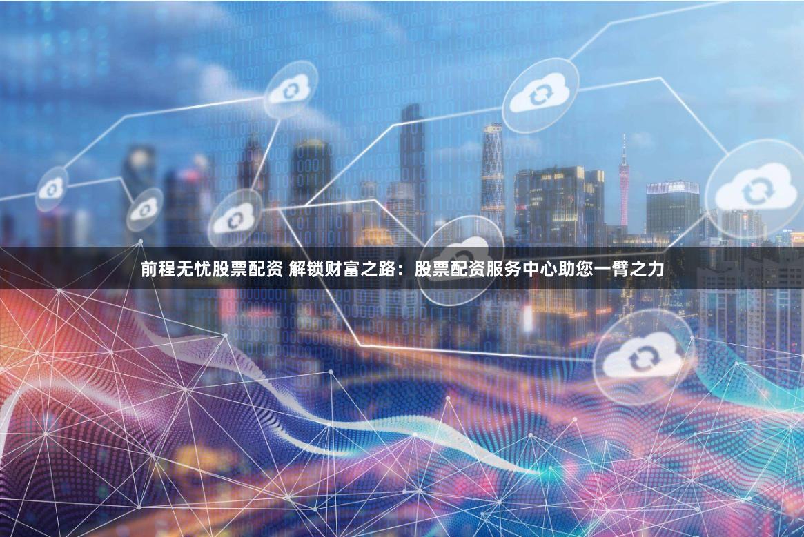 前程无忧股票配资 解锁财富之路：股票配资服务中心助您一臂之力